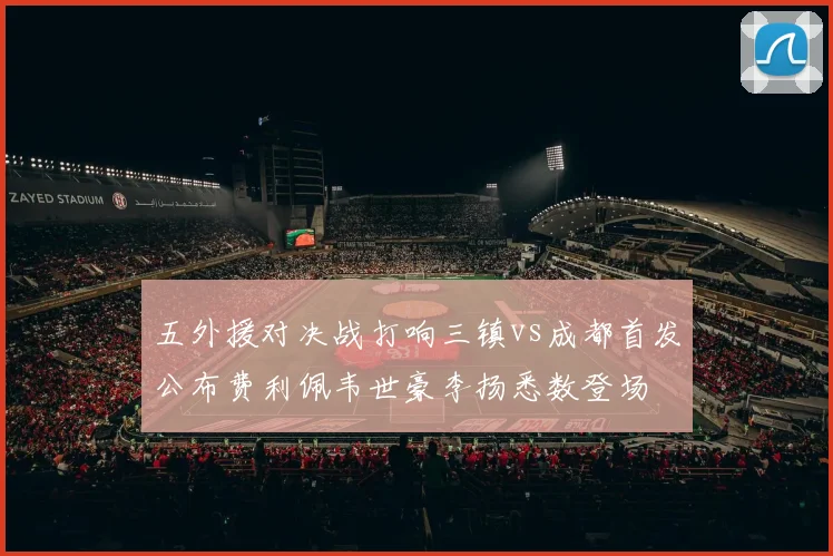 五外援对决战打响三镇vs成都首发公布费利佩韦世豪李扬悉数登场