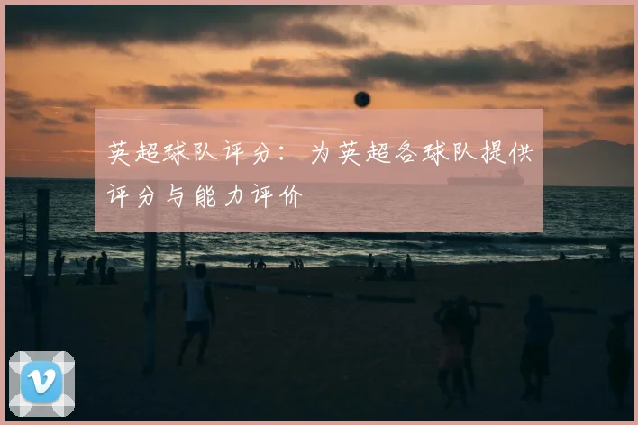 英超球队评分：为英超各球队提供评分与能力评价