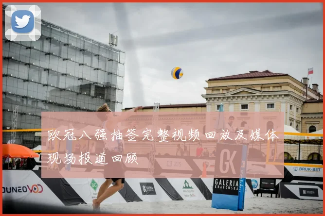 欧冠八强抽签完整视频回放及媒体现场报道回顾